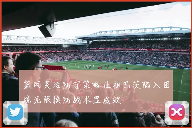 篮网灵活防守策略让祖巴茨陷入困境无限换防战术显成效