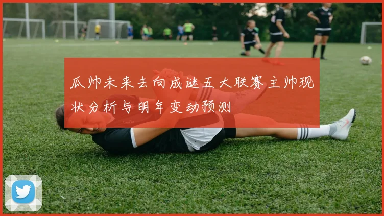瓜帅未来去向成谜五大联赛主帅现状分析与明年变动预测
