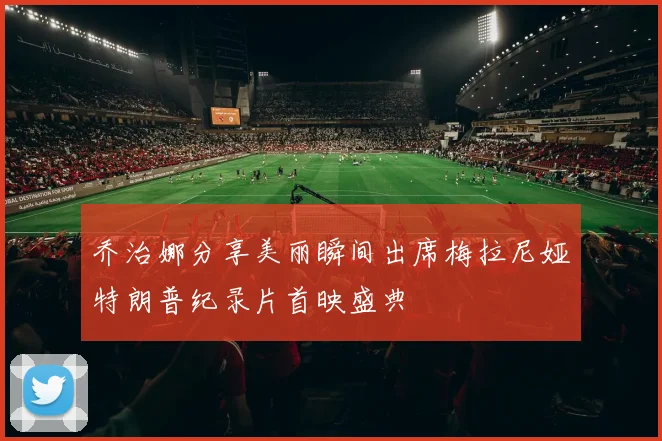 乔治娜分享美丽瞬间出席梅拉尼娅特朗普纪录片首映盛典