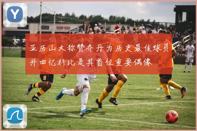 亚历山大称赞乔丹为历史最佳球员并回忆科比是其首位重要偶像