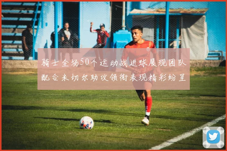 骑士全场50个运动战进球展现团队配合米切尔助攻领衔表现精彩纷呈