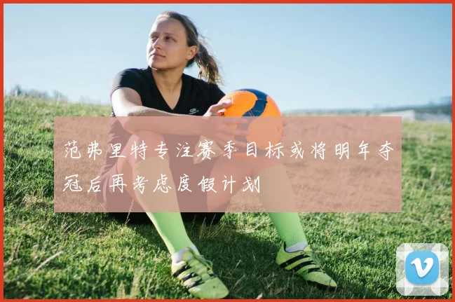 范弗里特专注赛季目标或将明年夺冠后再考虑度假计划