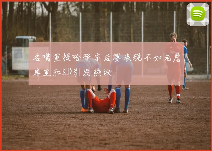名嘴重提哈登季后赛表现不如老詹库里和KD引发热议