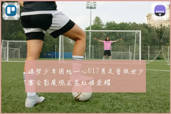 追梦少年团结一心U17男足晋级世少赛合影展现五星红旗荣耀