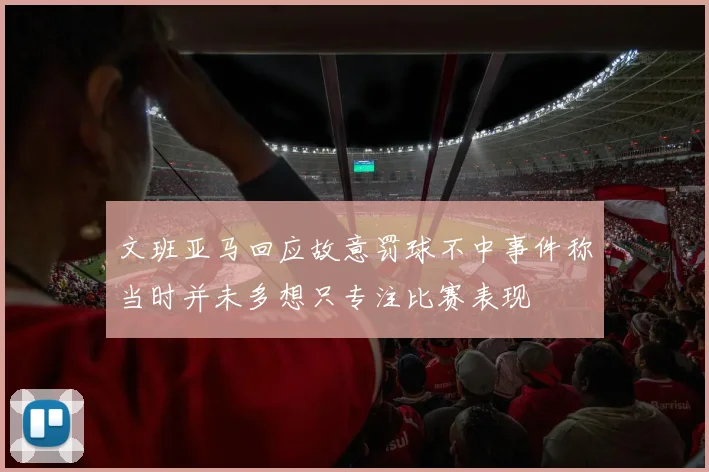 文班亚马回应故意罚球不中事件称当时并未多想只专注比赛表现