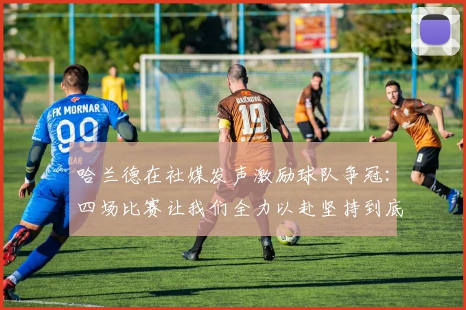 哈兰德在社媒发声激励球队争冠：四场比赛让我们全力以赴坚持到底