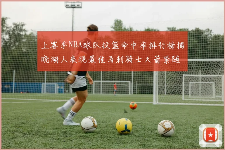 上赛季NBA球队投篮命中率排行榜揭晓湖人表现最佳马刺骑士火箭紧随其后