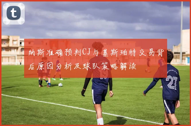 纳斯准确预判CJ与基斯珀特交易背后原因分析及球队策略解读