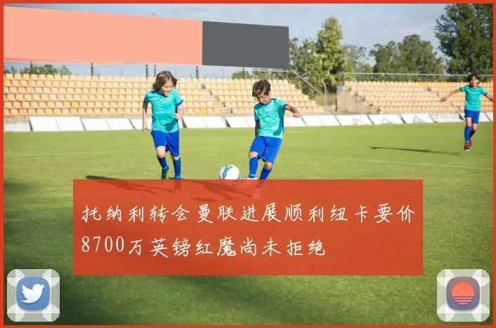 托纳利转会曼联进展顺利纽卡要价8700万英镑红魔尚未拒绝