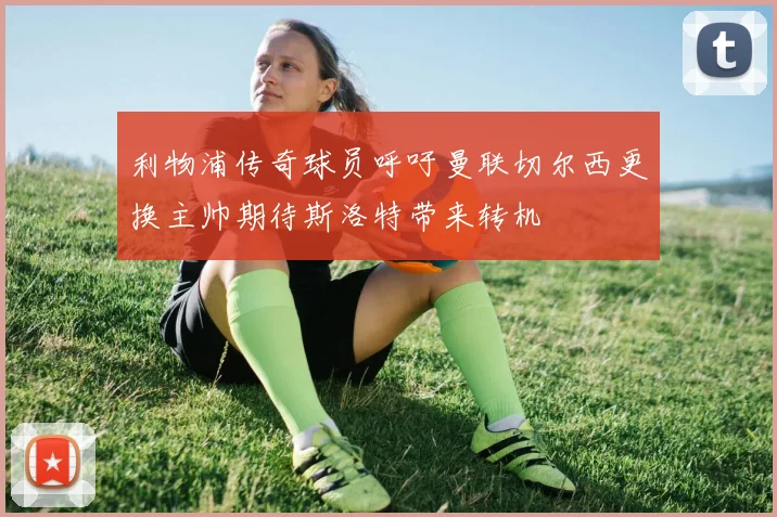 利物浦传奇球员呼吁曼联切尔西更换主帅期待斯洛特带来转机