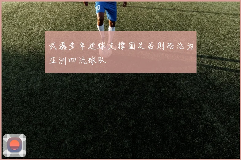 武磊多年进球支撑国足否则恐沦为亚洲四流球队