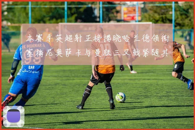 本赛季英超射正榜揭晓哈兰德领衔塞梅尼奥萨卡与曼联三叉戟紧随其后
