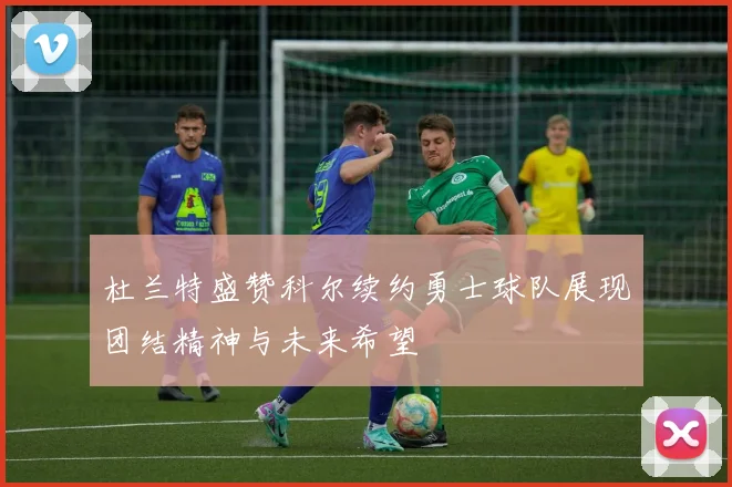 杜兰特盛赞科尔续约勇士球队展现团结精神与未来希望