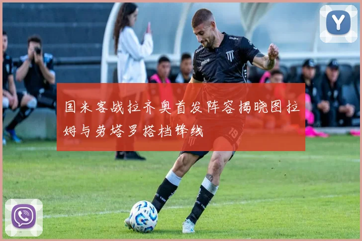 国米客战拉齐奥首发阵容揭晓图拉姆与劳塔罗搭档锋线
